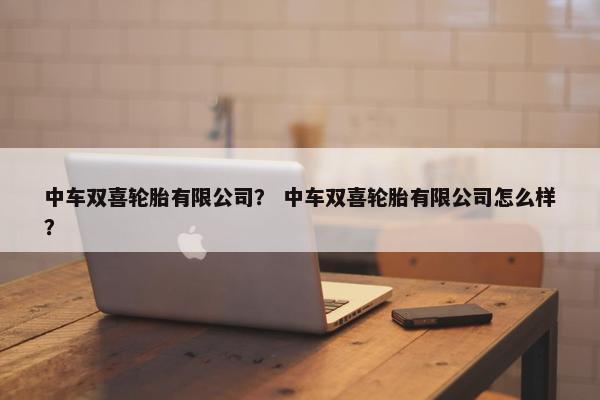 中车双喜轮胎有限公司？ 中车双喜轮胎有限公司怎么样？