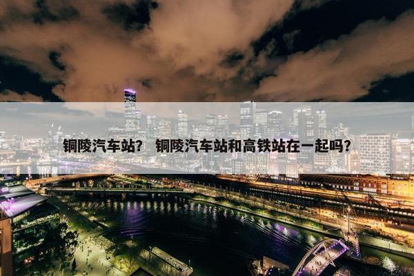 铜陵汽车站？ 铜陵汽车站和高铁站在一起吗？