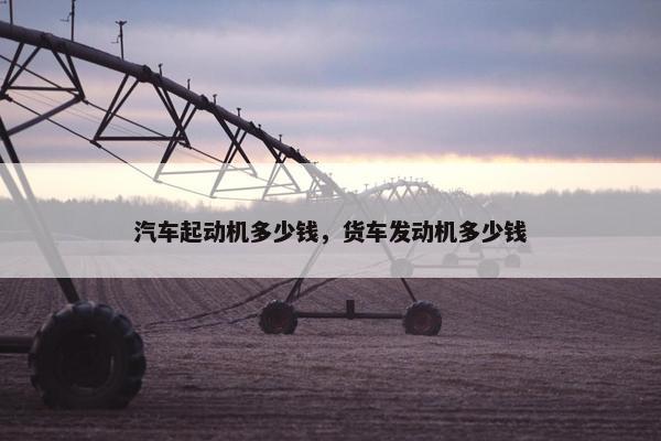 汽车起动机多少钱，货车发动机多少钱