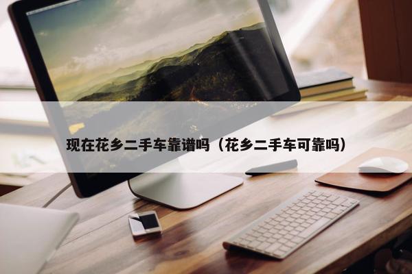 现在花乡二手车靠谱吗（花乡二手车可靠吗）