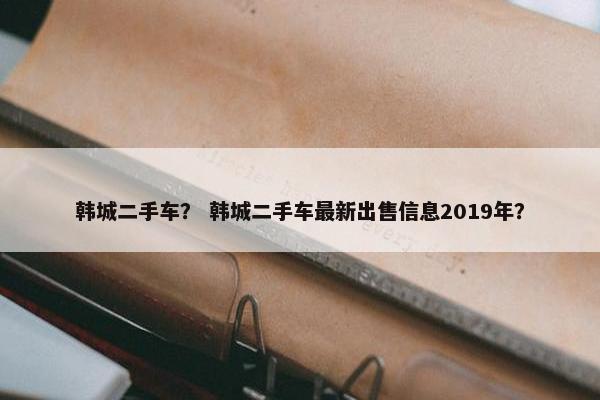 韩城二手车？ 韩城二手车最新出售信息2019年？