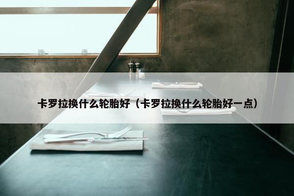 卡罗拉换什么轮胎好（卡罗拉换什么轮胎好一点）