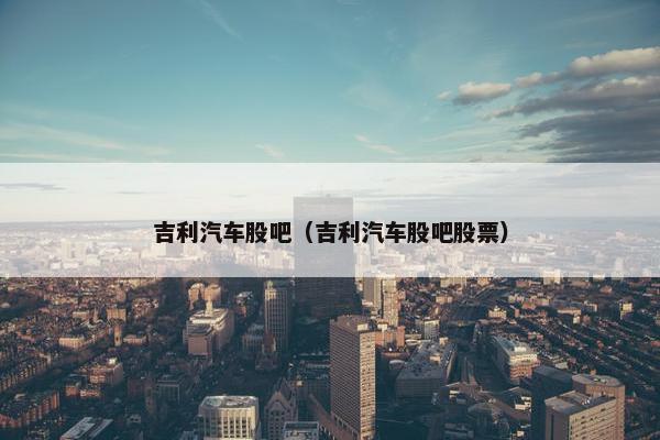 吉利汽车股吧（吉利汽车股吧股票）