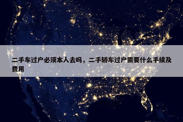 二手车过户必须本人去吗，二手轿车过户需要什么手续及费用