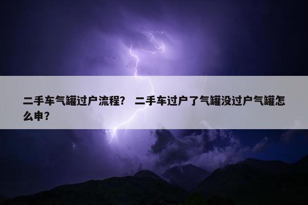 二手车气罐过户流程？ 二手车过户了气罐没过户气罐怎么申？