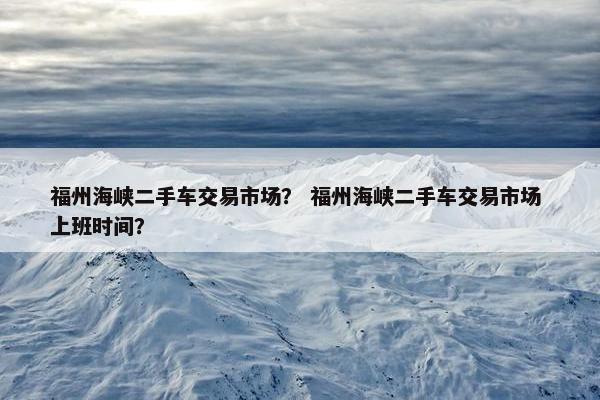 福州海峡二手车交易市场？ 福州海峡二手车交易市场 上班时间？