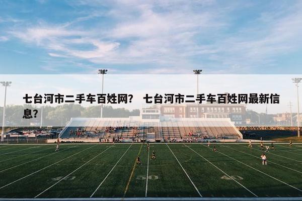 七台河市二手车百姓网？ 七台河市二手车百姓网最新信息？