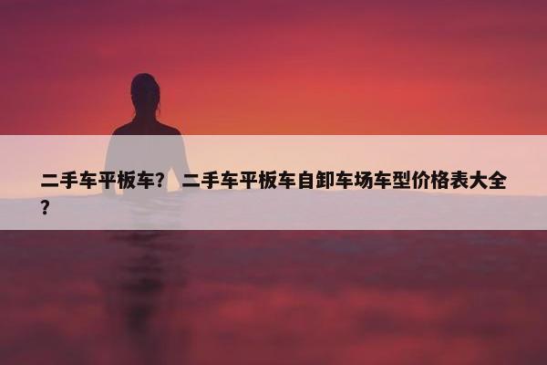 二手车平板车？ 二手车平板车自卸车场车型价格表大全？
