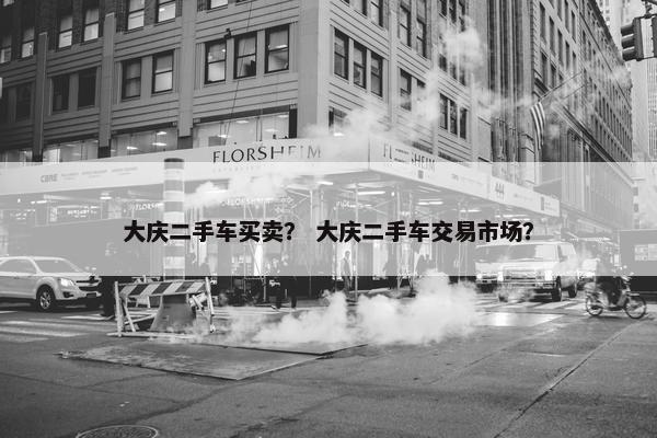 大庆二手车买卖？ 大庆二手车交易市场？