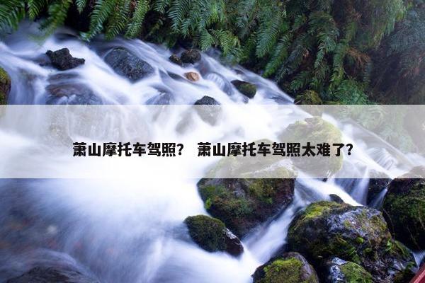 萧山摩托车驾照？ 萧山摩托车驾照太难了？