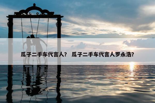 瓜子二手车代言人？ 瓜子二手车代言人罗永浩？