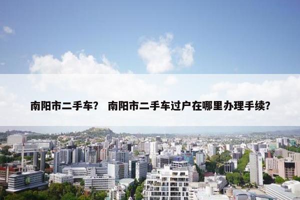 南阳市二手车？ 南阳市二手车过户在哪里办理手续？