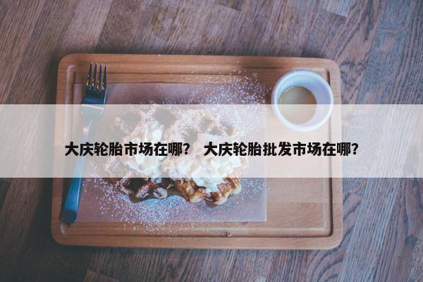 大庆轮胎市场在哪？ 大庆轮胎批发市场在哪？