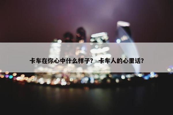 卡车在你心中什么样子？ 卡车人的心里话？