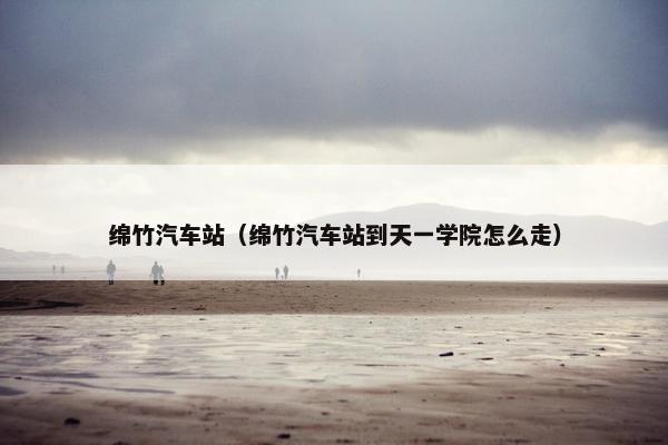 绵竹汽车站（绵竹汽车站到天一学院怎么走）
