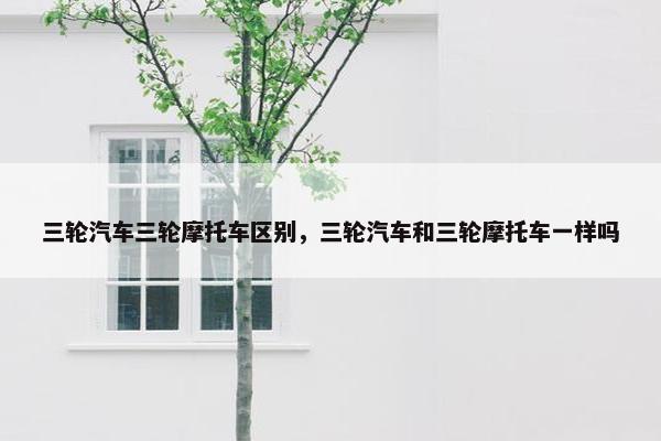 三轮汽车三轮摩托车区别，三轮汽车和三轮摩托车一样吗