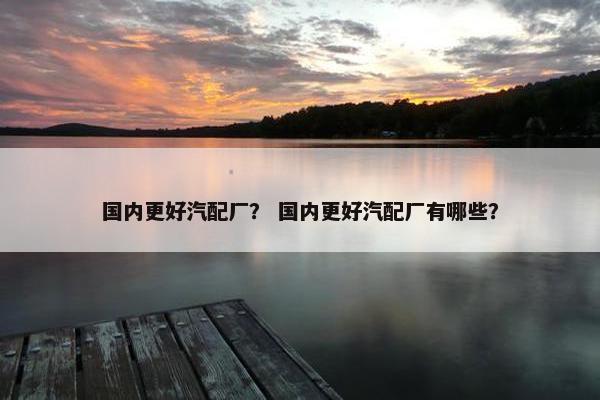 国内更好汽配厂？ 国内更好汽配厂有哪些？