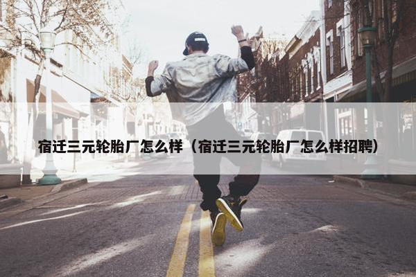 宿迁三元轮胎厂怎么样（宿迁三元轮胎厂怎么样招聘）