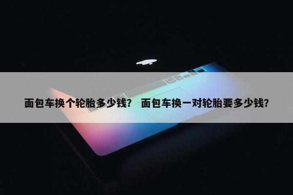面包车换个轮胎多少钱？ 面包车换一对轮胎要多少钱？