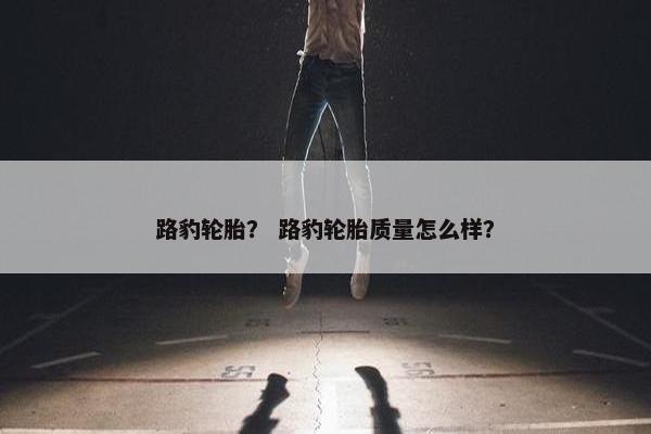 路豹轮胎？ 路豹轮胎质量怎么样？