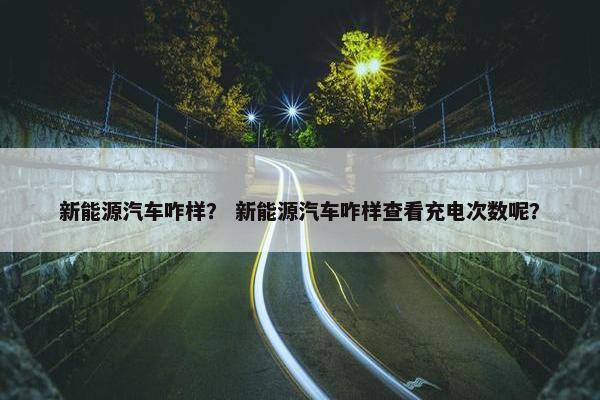 新能源汽车咋样？ 新能源汽车咋样查看充电次数呢？