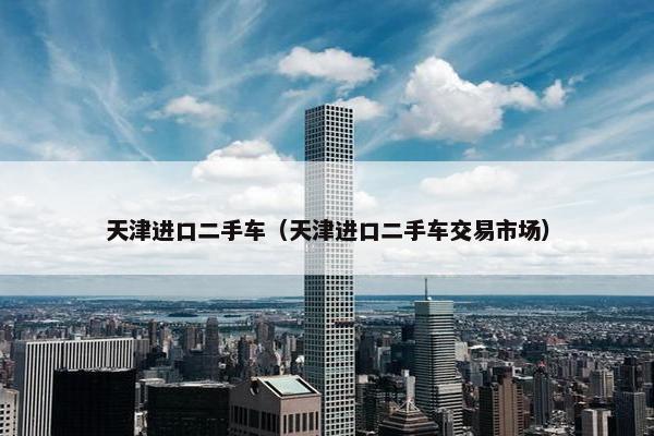 天津进口二手车（天津进口二手车交易市场）