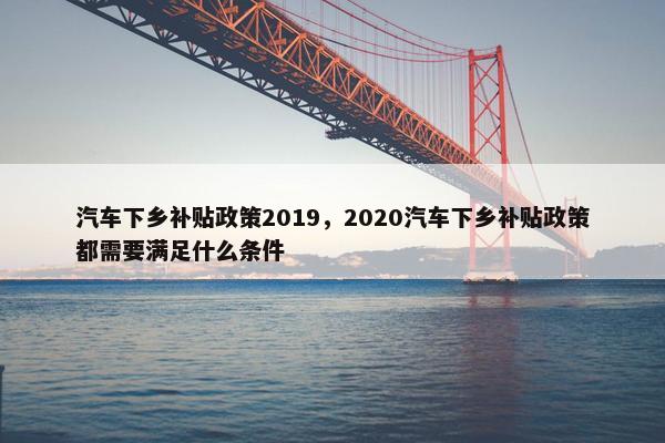 汽车下乡补贴政策2019，2020汽车下乡补贴政策都需要满足什么条件
