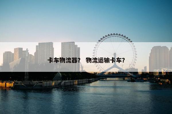 卡车物流器？ 物流运输卡车？