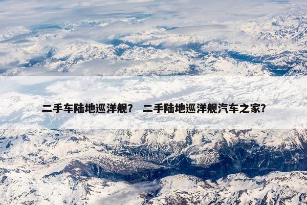 二手车陆地巡洋舰？ 二手陆地巡洋舰汽车之家？
