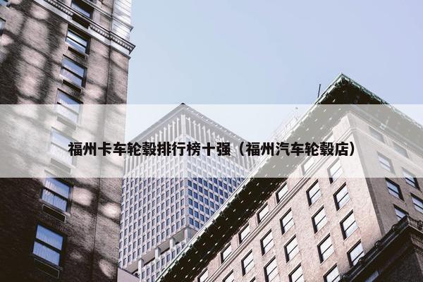 福州卡车轮毂排行榜十强（福州汽车轮毂店）