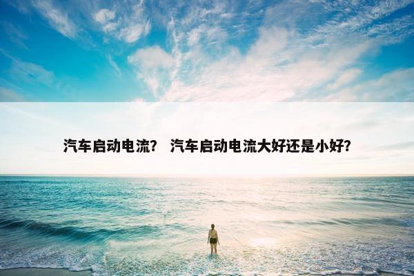 汽车启动电流？ 汽车启动电流大好还是小好？