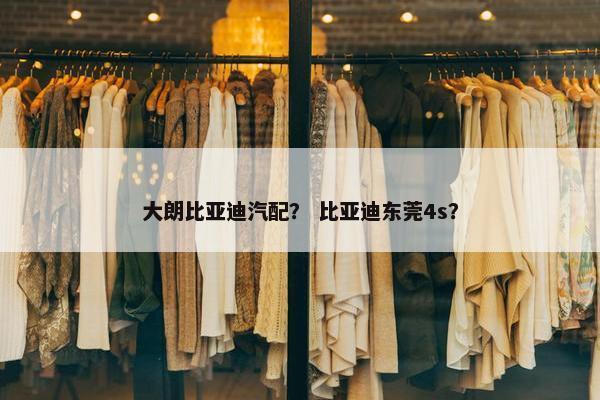 大朗比亚迪汽配？ 比亚迪东莞4s？