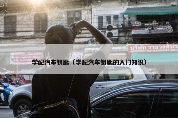 学配汽车钥匙（学配汽车钥匙的入门知识）