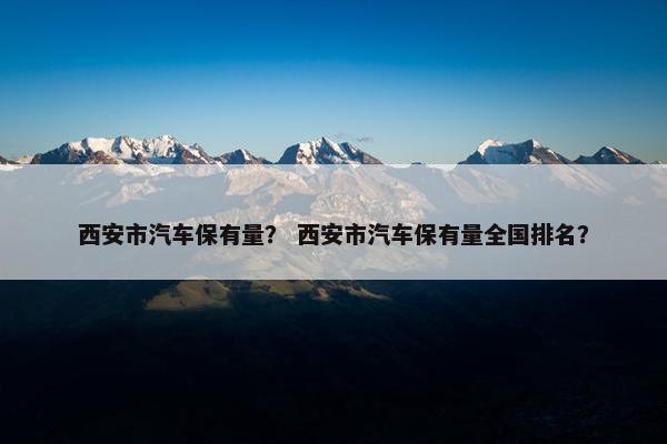 西安市汽车保有量？ 西安市汽车保有量全国排名？