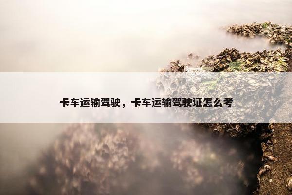 卡车运输驾驶，卡车运输驾驶证怎么考