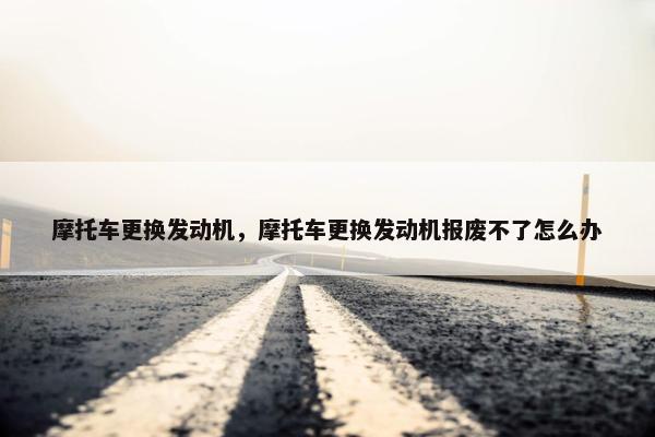 摩托车更换发动机，摩托车更换发动机报废不了怎么办