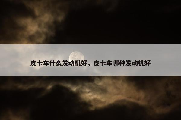 皮卡车什么发动机好，皮卡车哪种发动机好