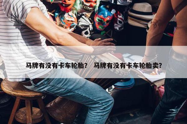 马牌有没有卡车轮胎？ 马牌有没有卡车轮胎卖？