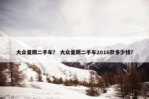 大众夏朗二手车？ 大众夏朗二手车2016款多少钱？