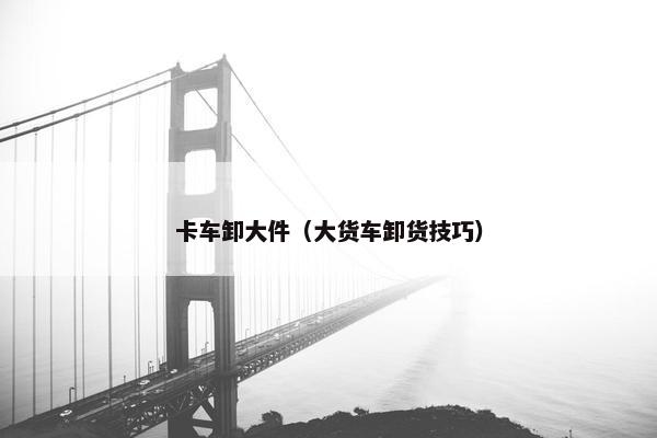 卡车卸大件（大货车卸货技巧）