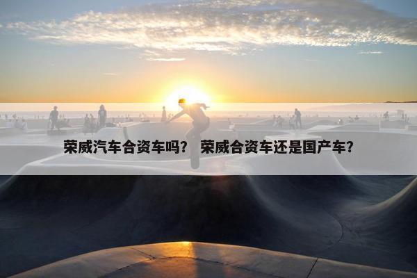 荣威汽车合资车吗？ 荣威合资车还是国产车？