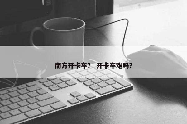 南方开卡车？ 开卡车难吗？