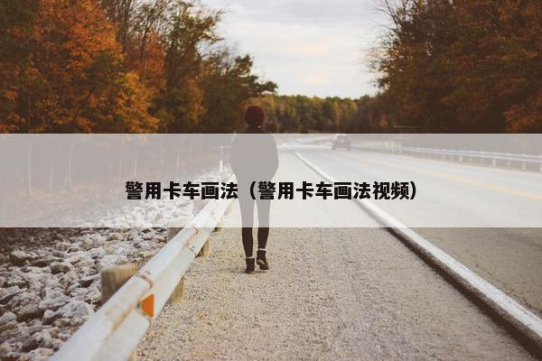 警用卡车画法（警用卡车画法视频）