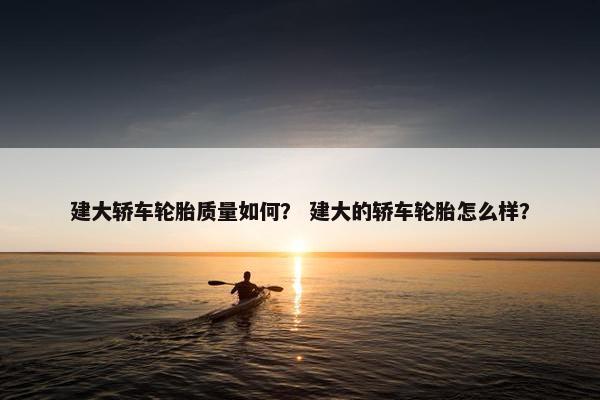 建大轿车轮胎质量如何？ 建大的轿车轮胎怎么样？