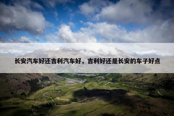 长安汽车好还吉利汽车好，吉利好还是长安的车子好点