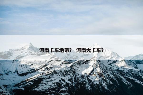 河南卡车地带？ 河南大卡车？