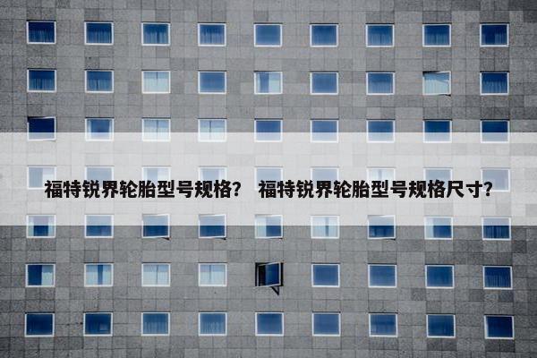 福特锐界轮胎型号规格？ 福特锐界轮胎型号规格尺寸？