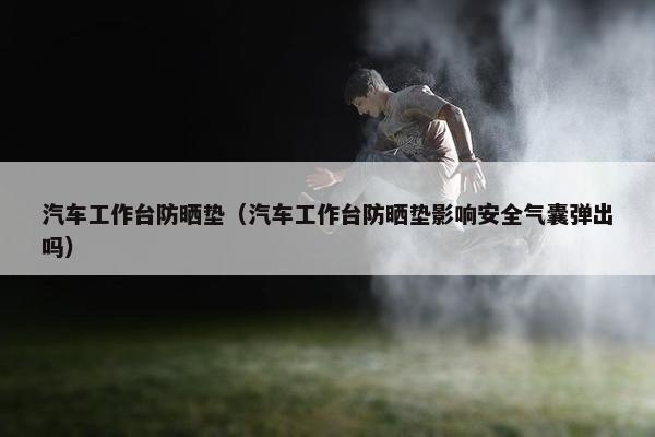 汽车工作台防晒垫（汽车工作台防晒垫影响安全气囊弹出吗）