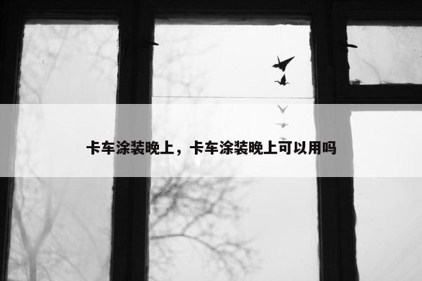 卡车涂装晚上，卡车涂装晚上可以用吗