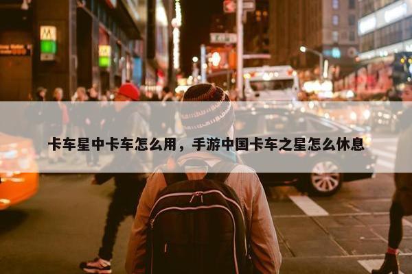 卡车星中卡车怎么用，手游中国卡车之星怎么休息